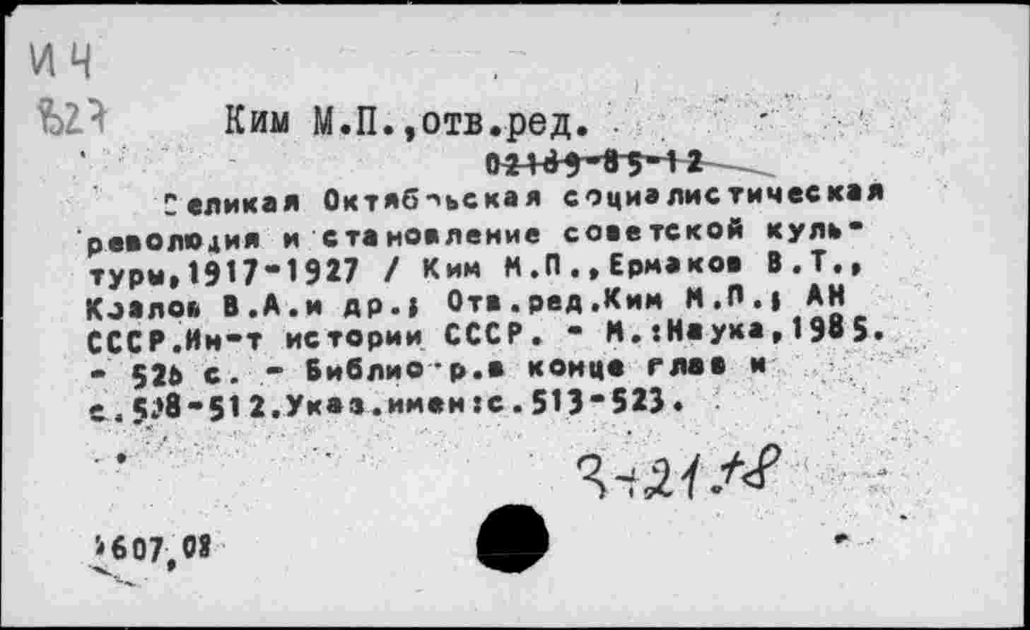 ﻿ич
Ким М.П.»отв.ред. .	'
0^4^5^85-12
Селимая Октябрьская социалистическая реаолюдия и становление советской куль" туры,19П-1927 / Ким М.П.»Ермаков В.Т., Коалов В.А.и др.» Отв.ред.Ким М.П.» АН СССР.Ии-т истории СССР. - М.-.Наука,1985. - 526 с. - Библио-р.в конце глав и с . 5^8-51 2.Указ.имен :с. 513’523.
ШЭД >607.08